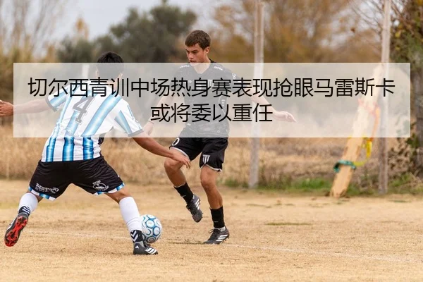 切尔西青训中场热身赛表现抢眼马雷斯卡或将委以重任