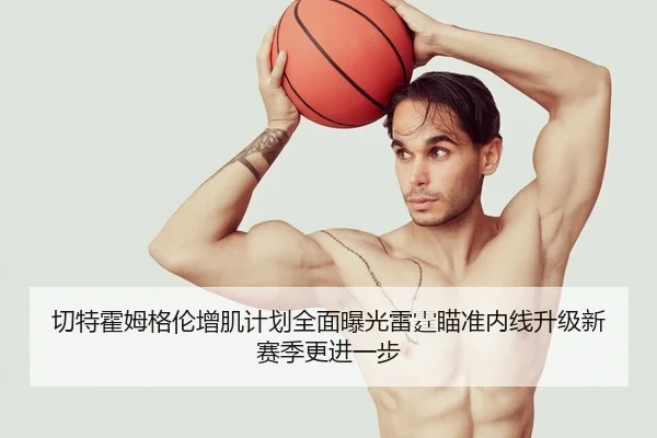 切特霍姆格伦增肌计划全面曝光雷霆瞄准内线升级新赛季更进一步